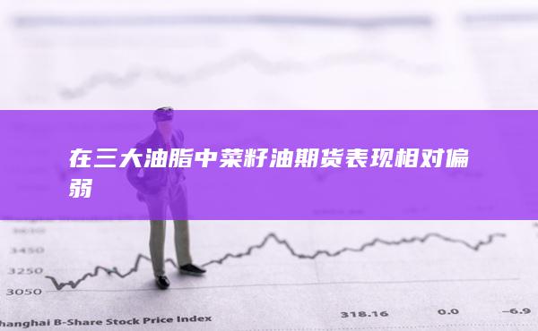 在三大油脂中菜籽油期货表现相对偏弱