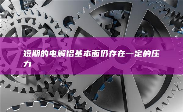 短期的电解铝基本面仍存在一定的压力