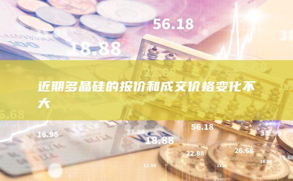 近期多晶硅的报价和成交价格变化不大