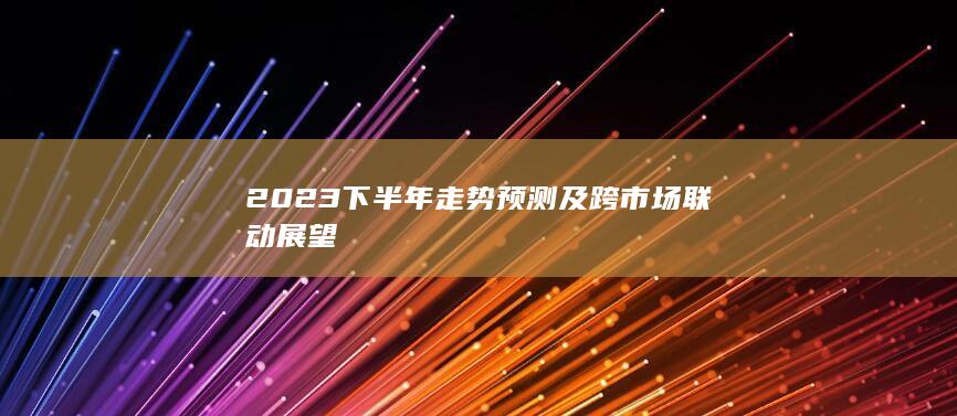 2023下半年走势预测及跨市场联动展望