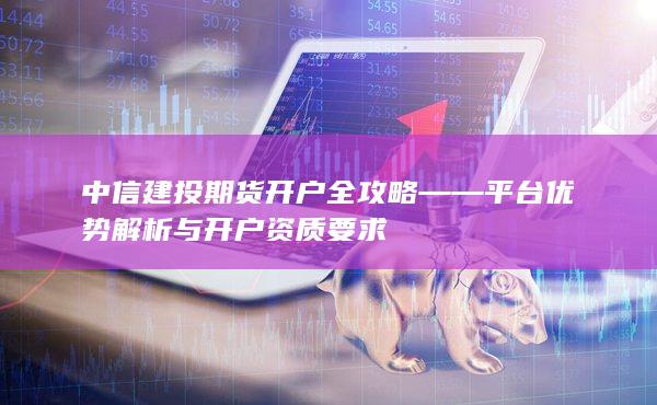 中信建投期货开户全攻略——平台优势解析与开户资质要求
