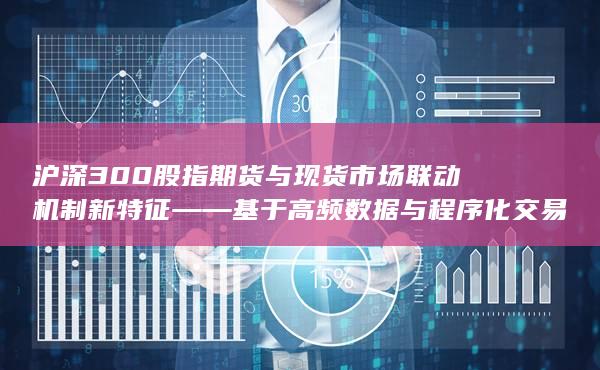 沪深300股指期货与现货市场联动机制新特征——基于高频数据与程序化交易行为的风险传导路径研究