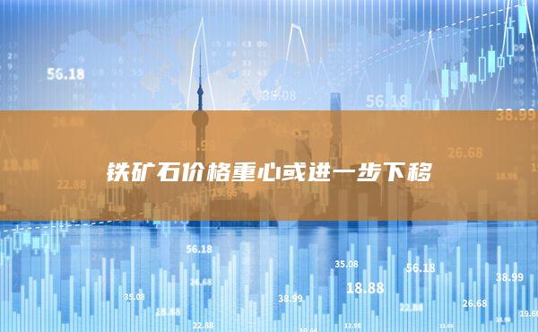 铁矿石价格重心或进一步下移