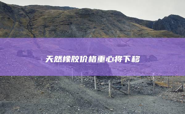 天然橡胶价格重心将下移