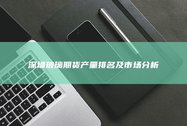 深圳玻璃期货产量排名及市场分析