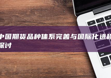 中国期货品种体系完善与国际化进程探讨