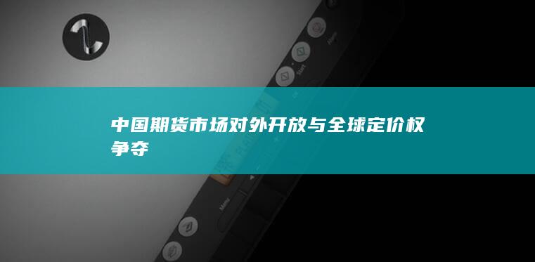 中国期货市场对外开放与全球定价权争夺