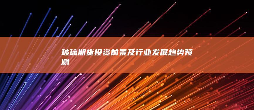 玻璃期货投资前景及行业发展趋势预测