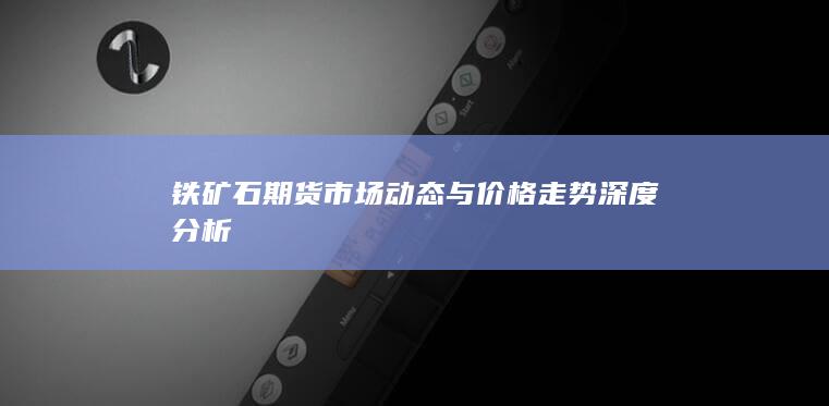 铁矿石期货市场动态与价格走势深度分析