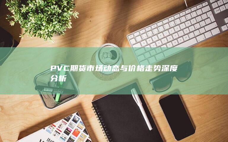 PVC期货市场动态与价格走势深度分析