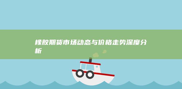 橡胶期货市场动态与价格走势深度分析