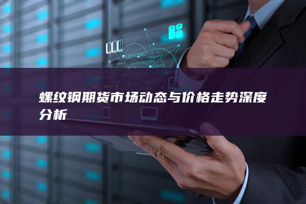 螺纹钢期货市场动态与价格走势深度分析