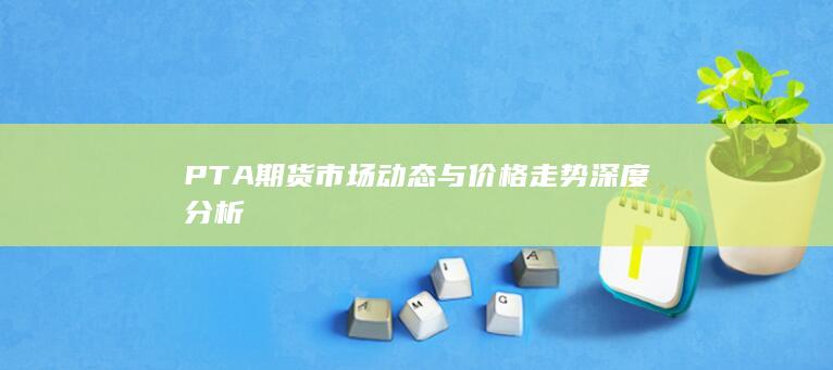 PTA期货市场动态与价格走势深度分析
