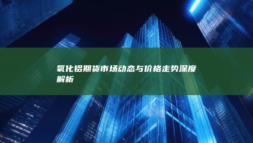 氧化铝期货市场动态与价格走势深度解析