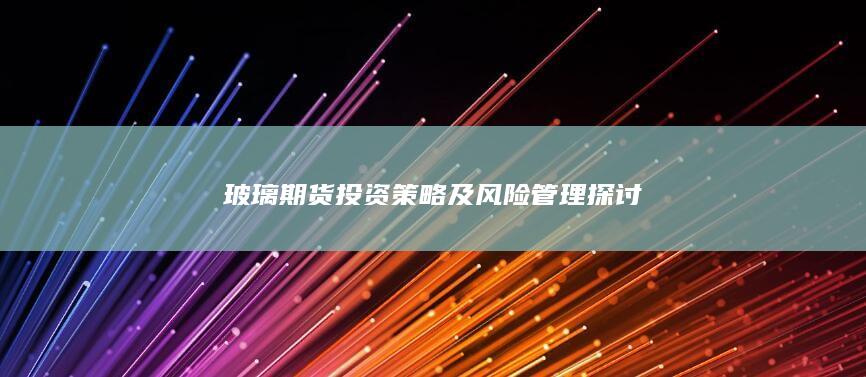 玻璃期货投资策略及风险管理探讨