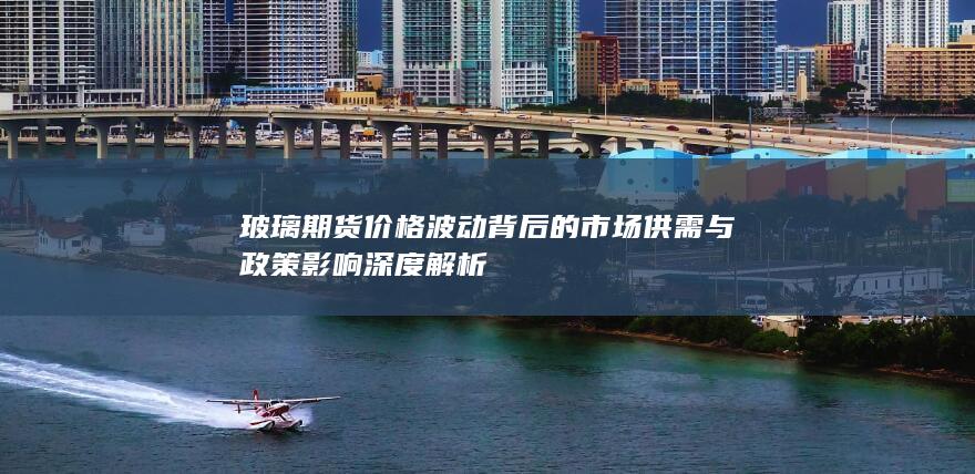 玻璃期货价格波动背后的市场供需与政策影响深度解析