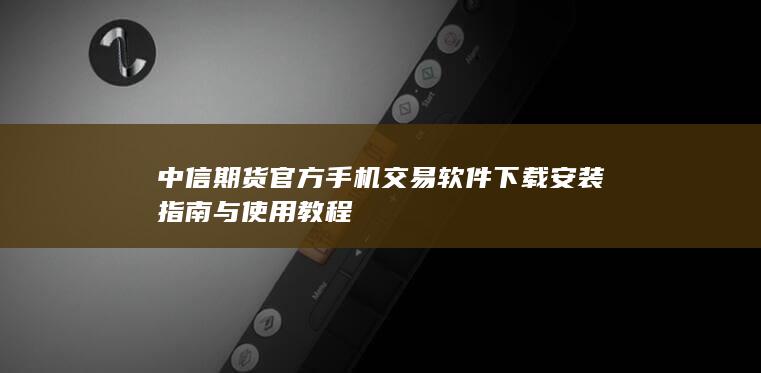 中信期货官方手机交易软件下载安装指南与使用教程