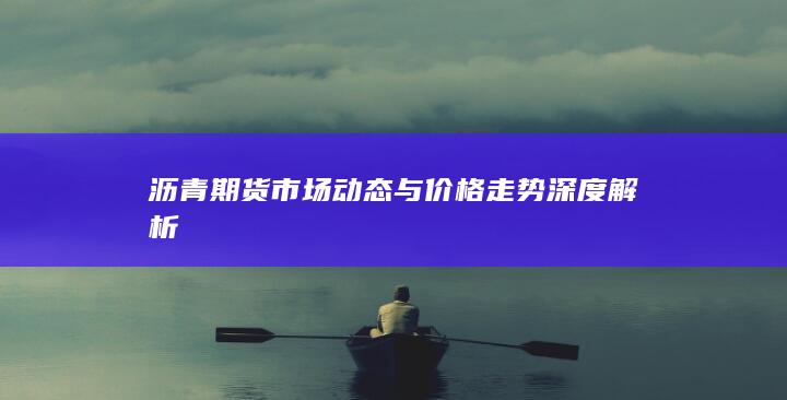 沥青期货市场动态与价格走势深度解析
