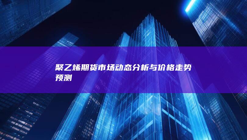 聚乙烯期货市场动态分析与价格走势预测