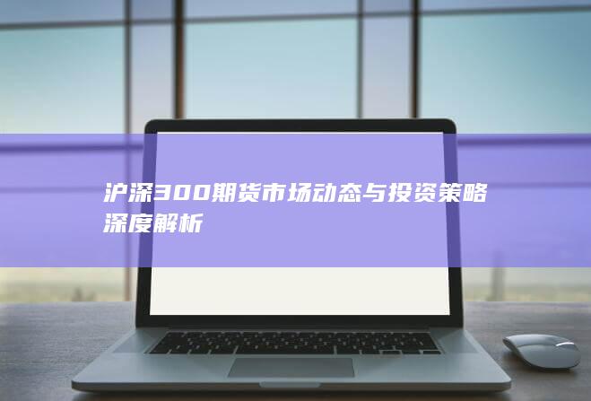 沪深300期货市场动态与投资策略深度解析