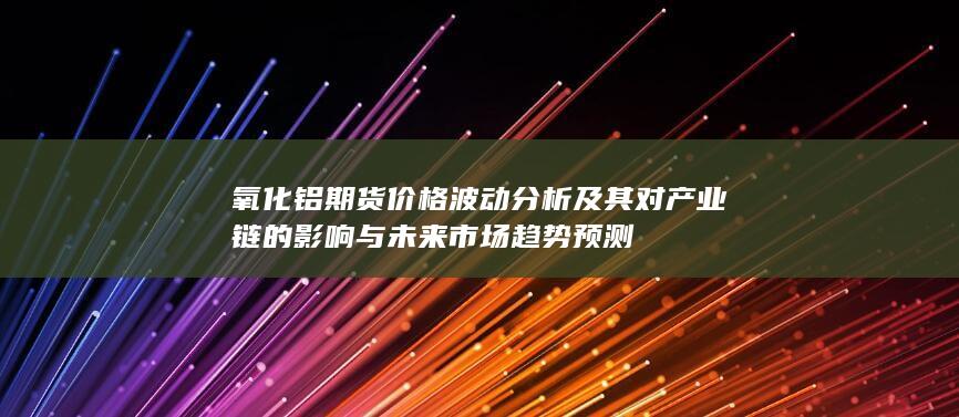氧化铝期货价格波动分析及其对产业链的影响与未来市场趋势预测