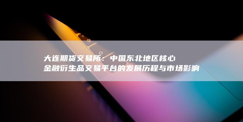 中国东北地区核心金融衍生品交易平台的发展历程与市场影响