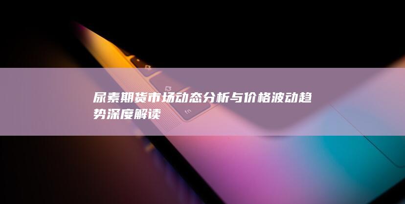 尿素期货市场动态分析与价格波动趋势深度解读