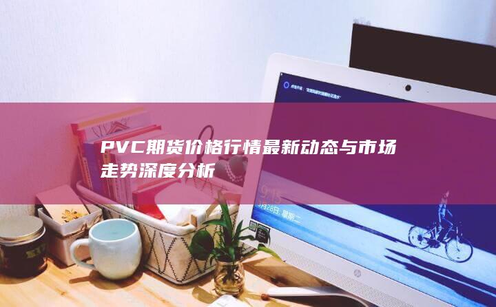 PVC期货价格行情最新动态与市场走势深度分析