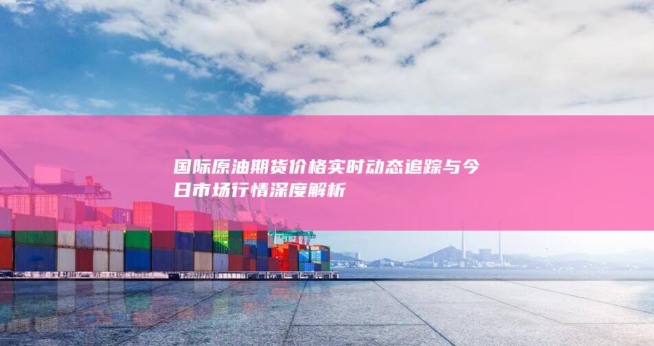 国际原油期货价格实时动态追踪与今日市场行情深度解析