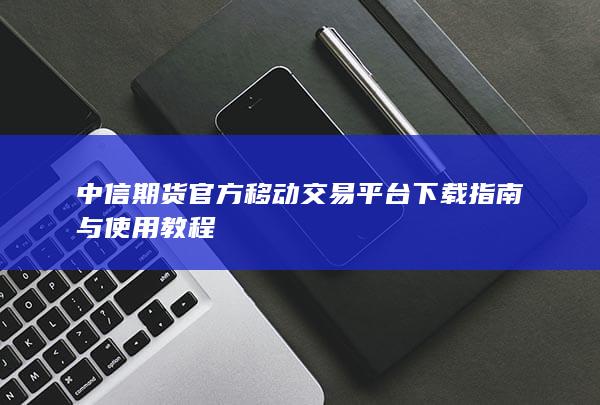 中信期货官方移动交易平台下载指南与使用教程