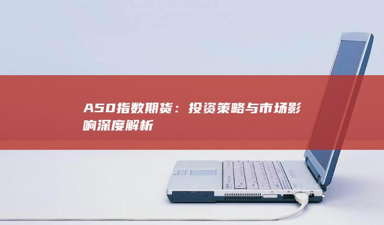 A50指数期货：投资策略与市场影响深度解析