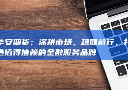 华安期货:深耕市场,稳健前行,打造值得信赖的金融服务品牌