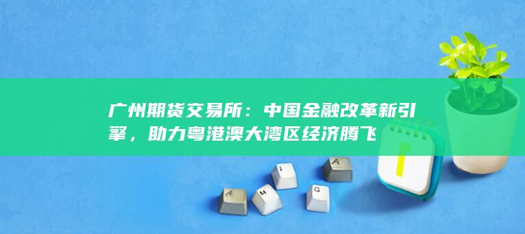 广州期货交易所：中国金融改革新引擎，助力粤港澳大湾区经济腾飞