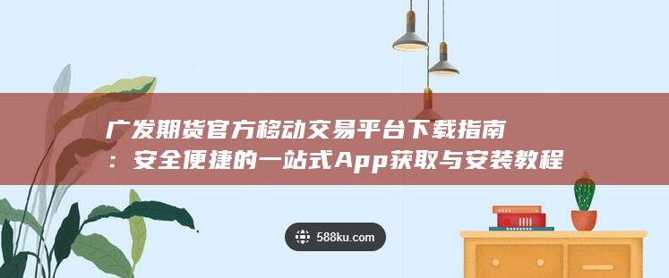 广发期货官方移动交易平台下载指南：安全便捷的一站式App获取与安装教程