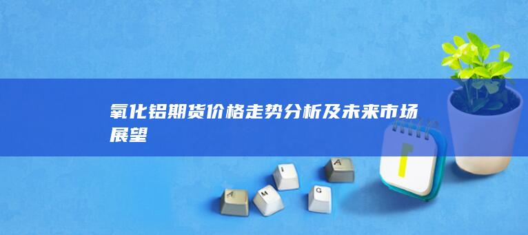 氧化铝期货价格走势分析及未来市场展望