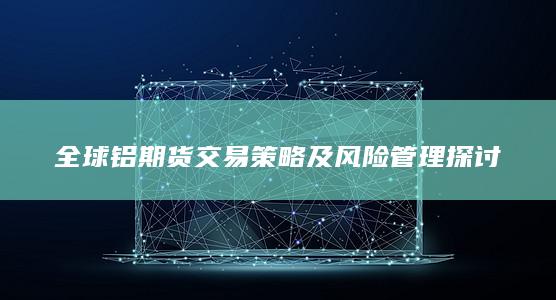 全球铝期货交易策略及风险管理探讨