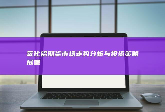 氧化铝期货市场走势分析与投资策略展望