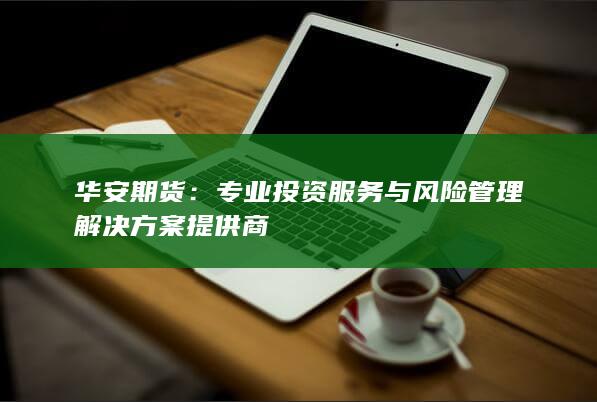 华安期货：专业投资服务与风险管理解决方案提供商