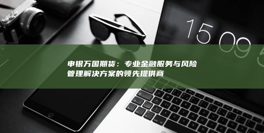 申银万国期货：专业金融服务与风险管理解决方案的领先提供商