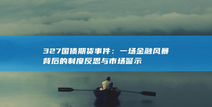 327国债期货事件：一场金融风暴背后的制度反思与市场警示