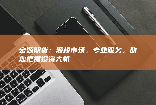 宏源期货：深耕市场，专业服务，助您把握投资先机