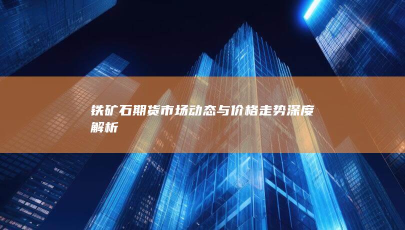 铁矿石期货市场动态与价格走势深度解析