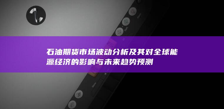 石油期货市场波动分析及其对全球能源经济的影响与未来趋势预测