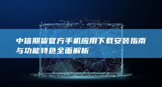 中信期货官方手机应用下载安装指南与功能特色全面解析
