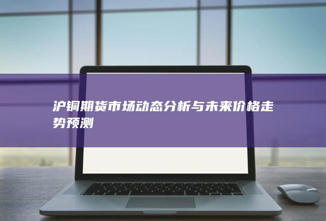 沪铜期货市场动态分析与未来价格走势预测