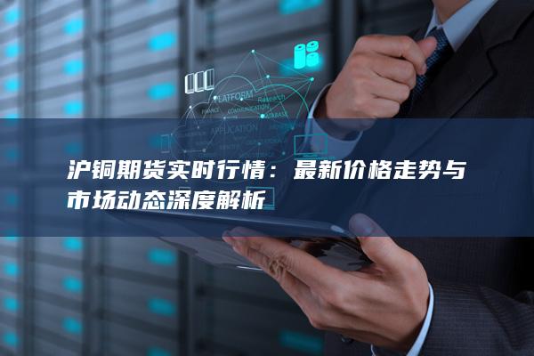 沪铜期货实时行情：最新价格走势与市场动态深度解析