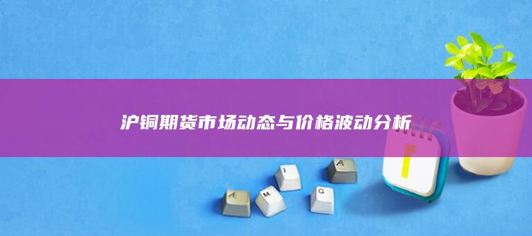 沪铜期货市场动态与价格波动分析