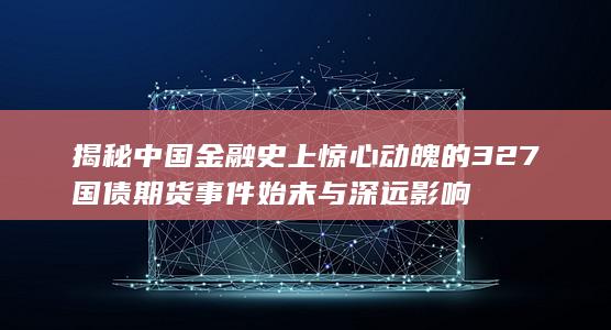 揭秘中国金融史上惊心动魄的327国债期货事件始末与深远影响