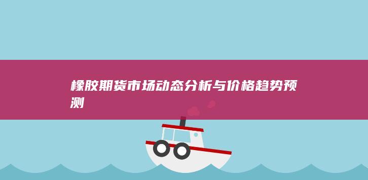 橡胶期货市场动态分析与价格趋势预测