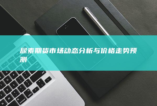 尿素期货市场动态分析与价格走势预测
